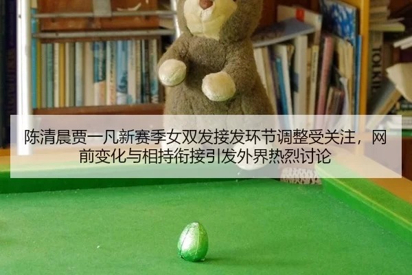 陈清晨贾一凡新赛季女双发接发环节调整受关注，网前变化与相持衔接引发外界热烈讨论